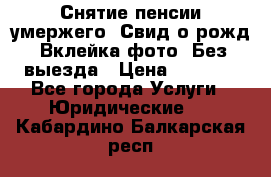 Снятие пенсии умержего. Свид.о рожд. Вклейка фото. Без выезда › Цена ­ 3 000 - Все города Услуги » Юридические   . Кабардино-Балкарская респ.